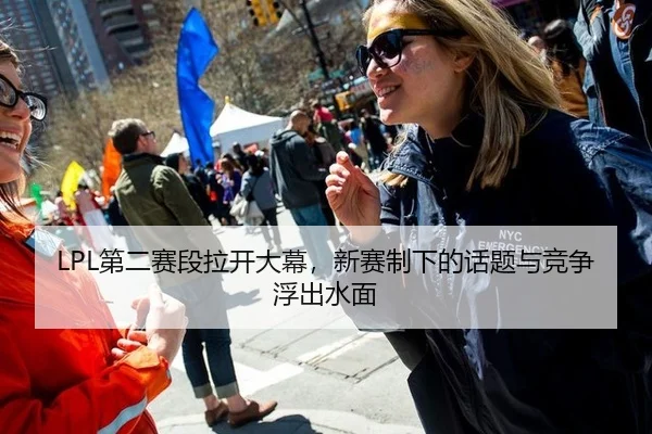 LPL第二赛段拉开大幕，新赛制下的话题与竞争浮出水面